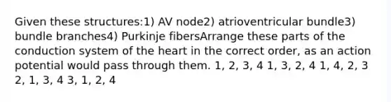 Given these structures:1) AV node2) atrioventricular bundle3) bundle branches4) Purkinje fibersArrange these parts of the conduction system of the heart in the correct order, as an action potential would pass through them. 1, 2, 3, 4 1, 3, 2, 4 1, 4, 2, 3 2, 1, 3, 4 3, 1, 2, 4