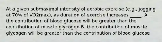 At a given submaximal intensity of aerobic exercise (e.g., jogging at 70% of VO2max), as duration of exercise increases _____. A. the contribution of blood glucose will be greater than the contribution of muscle glycogen B. the contribution of muscle glycogen will be greater than the contribution of blood glucose