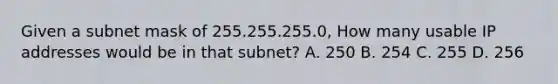 Given a subnet mask of 255.255.255.0, How many usable IP addresses would be in that subnet? A. 250 B. 254 C. 255 D. 256