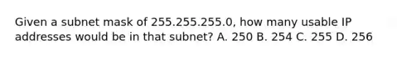 Given a subnet mask of 255.255.255.0, how many usable IP addresses would be in that subnet? A. 250 B. 254 C. 255 D. 256