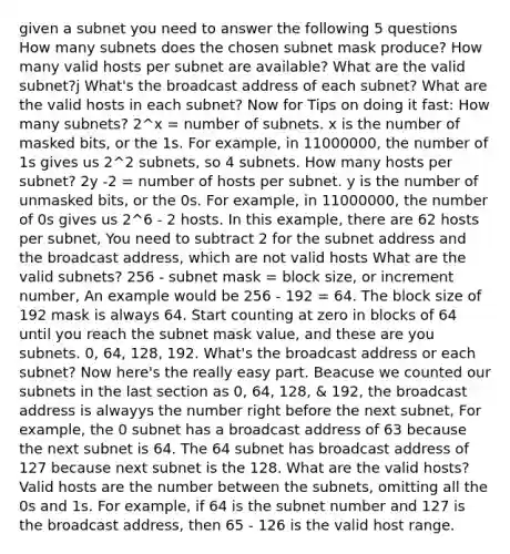 given a subnet you need to answer the following 5 questions How many subnets does the chosen subnet mask produce? How many valid hosts per subnet are available? What are the valid subnet?j What's the broadcast address of each subnet? What are the valid hosts in each subnet? Now for Tips on doing it fast: How many subnets? 2^x = number of subnets. x is the number of masked bits, or the 1s. For example, in 11000000, the number of 1s gives us 2^2 subnets, so 4 subnets. How many hosts per subnet? 2y -2 = number of hosts per subnet. y is the number of unmasked bits, or the 0s. For example, in 11000000, the number of 0s gives us 2^6 - 2 hosts. In this example, there are 62 hosts per subnet, You need to subtract 2 for the subnet address and the broadcast address, which are not valid hosts What are the valid subnets? 256 - subnet mask = block size, or increment number, An example would be 256 - 192 = 64. The block size of 192 mask is always 64. Start counting at zero in blocks of 64 until you reach the subnet mask value, and these are you subnets. 0, 64, 128, 192. What's the broadcast address or each subnet? Now here's the really easy part. Beacuse we counted our subnets in the last section as 0, 64, 128, & 192, the broadcast address is alwayys the number right before the next subnet, For example, the 0 subnet has a broadcast address of 63 because the next subnet is 64. The 64 subnet has broadcast address of 127 because next subnet is the 128. What are the valid hosts? Valid hosts are the number between the subnets, omitting all the 0s and 1s. For example, if 64 is the subnet number and 127 is the broadcast address, then 65 - 126 is the valid host range.