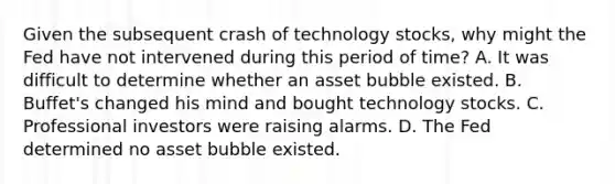 Given the subsequent crash of technology​ stocks, why might the Fed have not intervened during this period of​ time? A. It was difficult to determine whether an asset bubble existed. B. ​Buffet's changed his mind and bought technology stocks. C. Professional investors were raising alarms. D. The Fed determined no asset bubble existed.