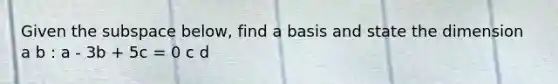 Given the subspace below, find a basis and state the dimension a b : a - 3b + 5c = 0 c d