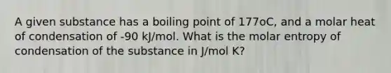 A given substance has a boiling point of 177oC, and a molar heat of condensation of -90 kJ/mol. What is the molar entropy of condensation of the substance in J/mol K?