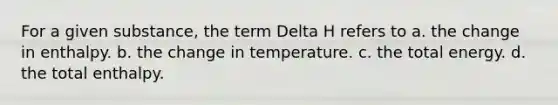 For a given substance, the term Delta H refers to a. the change in enthalpy. b. the change in temperature. c. the total energy. d. the total enthalpy.