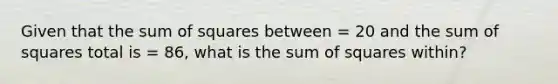 Given that the sum of squares between = 20 and the sum of squares total is = 86, what is the sum of squares within?