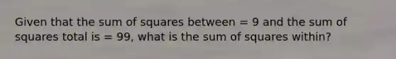 Given that the sum of squares between = 9 and the sum of squares total is = 99, what is the sum of squares within?