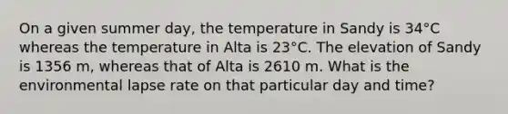 On a given summer day, the temperature in Sandy is 34°C whereas the temperature in Alta is 23°C. The elevation of Sandy is 1356 m, whereas that of Alta is 2610 m. What is the environmental lapse rate on that particular day and time?