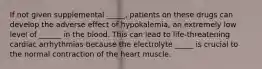 If not given supplemental _____, patients on these drugs can develop the adverse effect of hypokalemia, an extremely low level of ______ in the blood. This can lead to life-threatening cardiac arrhythmias because the electrolyte _____ is crucial to the normal contraction of the heart muscle.