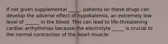 If not given supplemental _____, patients on these drugs can develop the adverse effect of hypokalemia, an extremely low level of ______ in the blood. This can lead to life-threatening cardiac arrhythmias because the electrolyte _____ is crucial to the normal contraction of the heart muscle.