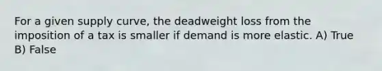 For a given supply curve, the deadweight loss from the imposition of a tax is smaller if demand is more elastic. A) True B) False