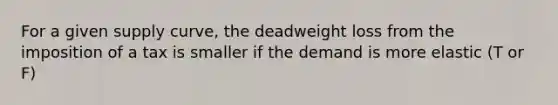 For a given supply curve, the deadweight loss from the imposition of a tax is smaller if the demand is more elastic (T or F)