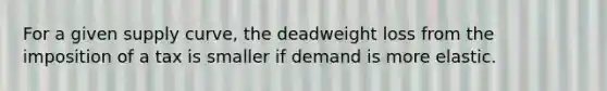 For a given supply curve, the deadweight loss from the imposition of a tax is smaller if demand is more elastic.