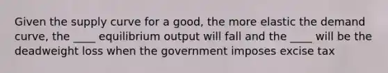 Given the supply curve for a good, the more elastic the demand curve, the ____ equilibrium output will fall and the ____ will be the deadweight loss when the government imposes excise tax