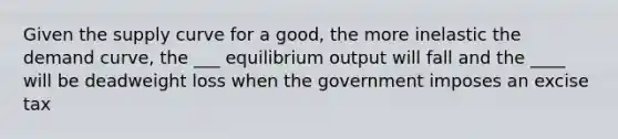 Given the supply curve for a good, the more inelastic the demand curve, the ___ equilibrium output will fall and the ____ will be deadweight loss when the government imposes an excise tax