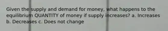 Given the supply and demand for money, what happens to the equilibrium QUANTITY of money if supply increases? a. Increases b. Decreases c. Does not change