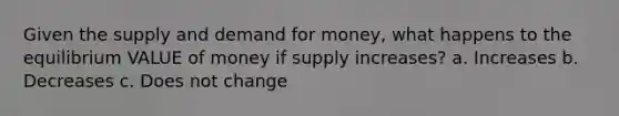 Given the supply and demand for money, what happens to the equilibrium VALUE of money if supply increases? a. Increases b. Decreases c. Does not change