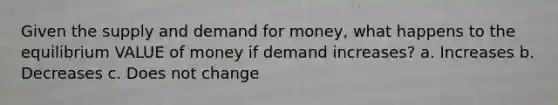 Given the supply and demand for money, what happens to the equilibrium VALUE of money if demand increases? a. Increases b. Decreases c. Does not change