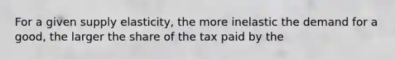 For a given supply elasticity, the more inelastic the demand for a good, the larger the share of the tax paid by the