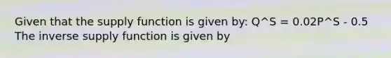 Given that the supply function is given by: Q^S = 0.02P^S - 0.5 The inverse supply function is given by