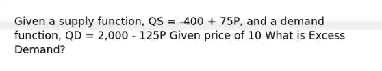 Given a supply function, QS = -400 + 75P, and a demand function, QD = 2,000 - 125P Given price of 10 What is Excess Demand?