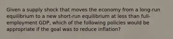 Given a supply shock that moves the economy from a long-run equilibrium to a new short-run equilibrium at less than full-employment GDP, which of the following policies would be appropriate if the goal was to reduce inflation?