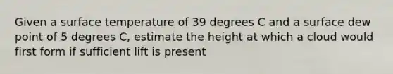 Given a surface temperature of 39 degrees C and a surface dew point of 5 degrees C, estimate the height at which a cloud would first form if sufficient lift is present