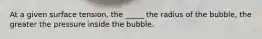 At a given surface tension, the _____ the radius of the bubble, the greater the pressure inside the bubble.