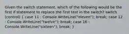 Given the switch statement, which of the following would be the first if statement to replace the first test in the switch? switch (control) ( case 11 : Console.WriteLine("eleven"); break; case 12 : Console.WriteLine("twelve"); break; case 16 : Console.WriteLine("sixteen"); break; )