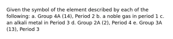 Given the symbol of the element described by each of the following: a. Group 4A (14), Period 2 b. a noble gas in period 1 c. an alkali metal in Period 3 d. Group 2A (2), Period 4 e. Group 3A (13), Period 3