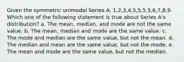 Given the symmetric unimodal Series A: 1,2,3,4,5,5,5,5,6,7,8,9. Which one of the following statement is true about Series A's distribution? a. The mean, median, and mode are not the same value. b. The mean, median and mode are the same value. c. The mode and median are the same value, but not the mean. d. The median and mean are the same value, but not the mode. e. The mean and mode are the same value, but not the median.