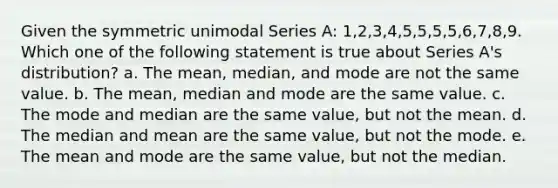 Given the symmetric unimodal Series A: 1,2,3,4,5,5,5,5,6,7,8,9. Which one of the following statement is true about Series A's distribution? a. The mean, median, and mode are not the same value. b. The <a href='https://www.questionai.com/knowledge/kkICB6HCQ2-mean-median-and-mode' class='anchor-knowledge'>mean, median and mode</a> are the same value. c. The mode and median are the same value, but not the mean. d. The median and mean are the same value, but not the mode. e. The mean and mode are the same value, but not the median.