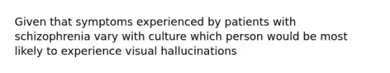 Given that symptoms experienced by patients with schizophrenia vary with culture which person would be most likely to experience visual hallucinations