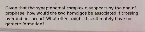 Given that the synaptonemal complex disappears by the end of prophase, how would the two homolgos be associated if crossing over did not occur? What effect might this ultimately have on gamete formation?