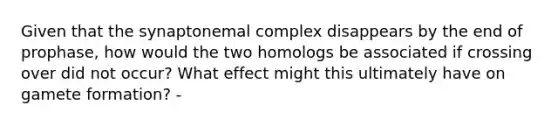 Given that the synaptonemal complex disappears by the end of prophase, how would the two homologs be associated if crossing over did not occur? What effect might this ultimately have on gamete formation? -