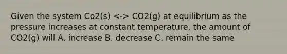 Given the system Co2(s) CO2(g) at equilibrium as the pressure increases at constant temperature, the amount of CO2(g) will A. increase B. decrease C. remain the same