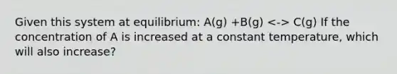 Given this system at equilibrium: A(g) +B(g) C(g) If the concentration of A is increased at a constant temperature, which will also increase?