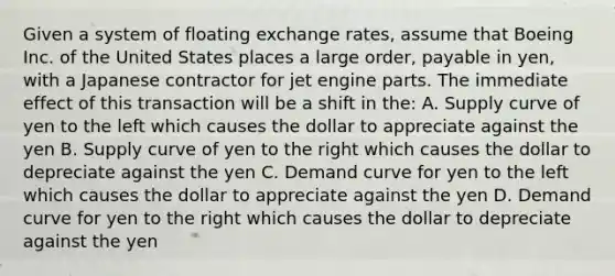 Given a system of floating exchange rates, assume that Boeing Inc. of the United States places a large order, payable in yen, with a Japanese contractor for jet engine parts. The immediate effect of this transaction will be a shift in the: A. Supply curve of yen to the left which causes the dollar to appreciate against the yen B. Supply curve of yen to the right which causes the dollar to depreciate against the yen C. Demand curve for yen to the left which causes the dollar to appreciate against the yen D. Demand curve for yen to the right which causes the dollar to depreciate against the yen