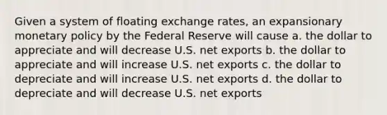 Given a system of floating exchange rates, an expansionary monetary policy by the Federal Reserve will cause a. the dollar to appreciate and will decrease U.S. net exports b. the dollar to appreciate and will increase U.S. net exports c. the dollar to depreciate and will increase U.S. net exports d. the dollar to depreciate and will decrease U.S. net exports