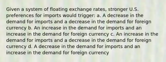 Given a system of floating exchange rates, stronger U.S. preferences for imports would trigger: a. A decrease in the demand for imports and a decrease in the demand for foreign currency b. An increase in the demand for imports and an increase in the demand for foreign currency c. An increase in the demand for imports and a decrease in the demand for foreign currency d. A decrease in the demand for imports and an increase in the demand for foreign currency