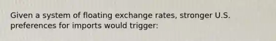 Given a system of floating exchange rates, stronger U.S. preferences for imports would trigger: