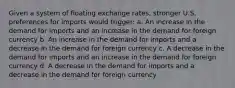 Given a system of floating exchange rates, stronger U.S. preferences for imports would trigger: a. An increase in the demand for imports and an increase in the demand for foreign currency b. An increase in the demand for imports and a decrease in the demand for foreign currency c. A decrease in the demand for imports and an increase in the demand for foreign currency d. A decrease in the demand for imports and a decrease in the demand for foreign currency