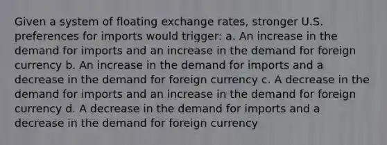 Given a system of floating exchange rates, stronger U.S. preferences for imports would trigger: a. An increase in the demand for imports and an increase in the demand for foreign currency b. An increase in the demand for imports and a decrease in the demand for foreign currency c. A decrease in the demand for imports and an increase in the demand for foreign currency d. A decrease in the demand for imports and a decrease in the demand for foreign currency