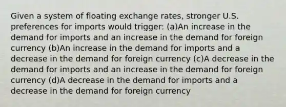 Given a system of floating exchange rates, stronger U.S. preferences for imports would trigger: (a)An increase in the demand for imports and an increase in the demand for foreign currency (b)An increase in the demand for imports and a decrease in the demand for foreign currency (c)A decrease in the demand for imports and an increase in the demand for foreign currency (d)A decrease in the demand for imports and a decrease in the demand for foreign currency