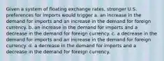 Given a system of floating exchange rates, stronger U.S. preferences for imports would trigger a. an increase in the demand for imports and an increase in the demand for foreign currency. b. an increase in the demand for imports and a decrease in the demand for foreign currency. c. a decrease in the demand for imports and an increase in the demand for foreign currency. d. a decrease in the demand for imports and a decrease in the demand for foreign currency.