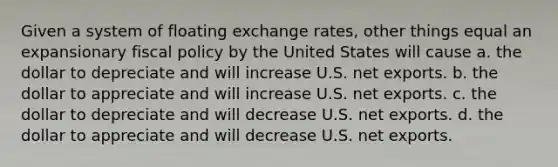 Given a system of floating exchange rates, other things equal an expansionary <a href='https://www.questionai.com/knowledge/kPTgdbKdvz-fiscal-policy' class='anchor-knowledge'>fiscal policy</a> by the United States will cause a. the dollar to depreciate and will increase U.S. net exports. b. the dollar to appreciate and will increase U.S. net exports. c. the dollar to depreciate and will decrease U.S. net exports. d. the dollar to appreciate and will decrease U.S. net exports.