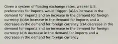 Given a system of floating exchange rates, weaker U.S. preferences for imports would trigger: (a)An increase in the demand for imports and an increase in the demand for foreign currency (b)An increase in the demand for imports and a decrease in the demand for foreign currency (c)A decrease in the demand for imports and an increase in the demand for foreign currency (d)A decrease in the demand for imports and a decrease in the demand for foreign currency