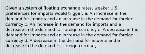 Given a system of floating exchange rates, weaker U.S. preferences for imports would trigger: a. An increase in the demand for imports and an increase in the demand for foreign currency b. An increase in the demand for imports and a decrease in the demand for foreign currency c. A decrease in the demand for imports and an increase in the demand for foreign currency d. A decrease in the demand for imports and a decrease in the demand for foreign currency