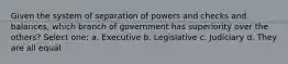 Given the system of separation of powers and checks and balances, which branch of government has superiority over the others? Select one: a. Executive b. Legislative c. Judiciary d. They are all equal