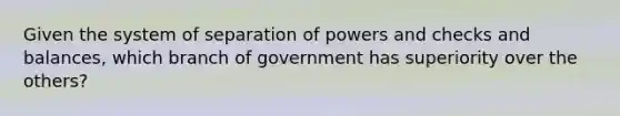 Given the system of separation of powers and checks and balances, which branch of government has superiority over the others?